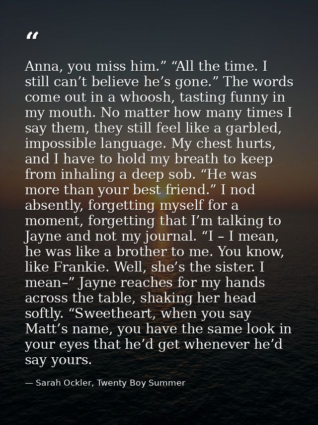 Anna, you miss him.” “All the time. I still can’t believe he’s gone.” The words come out in a whoosh, tasting funny in m — Sarah Ockler, Twenty Boy Summer