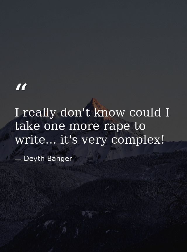 I really don't know could I take one more rape to write... it's very complex! — Deyth Banger