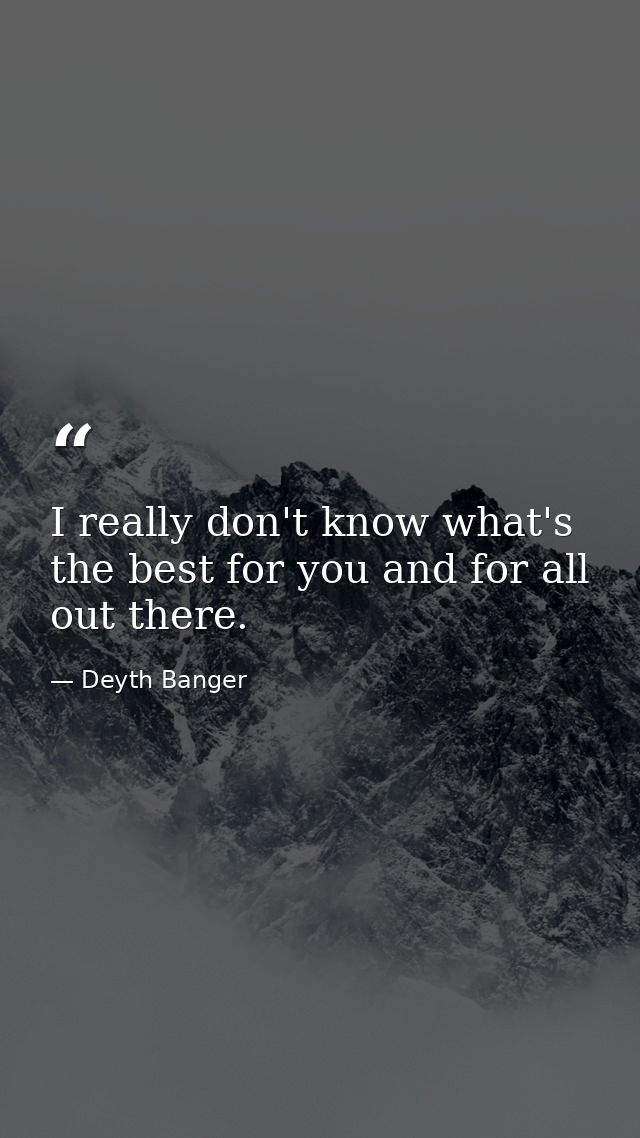 I really don't know what's the best for you and for all out there. — Deyth Banger