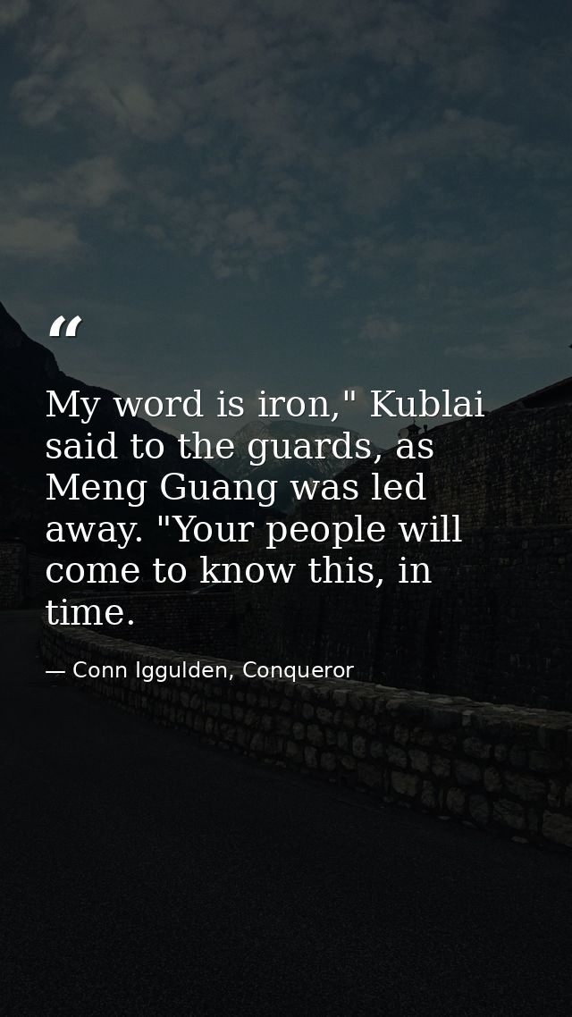 My word is iron," Kublai said to the guards, as Meng Guang was led away. "Your people will come to know this, in time. — Conn Iggulden, Conqueror