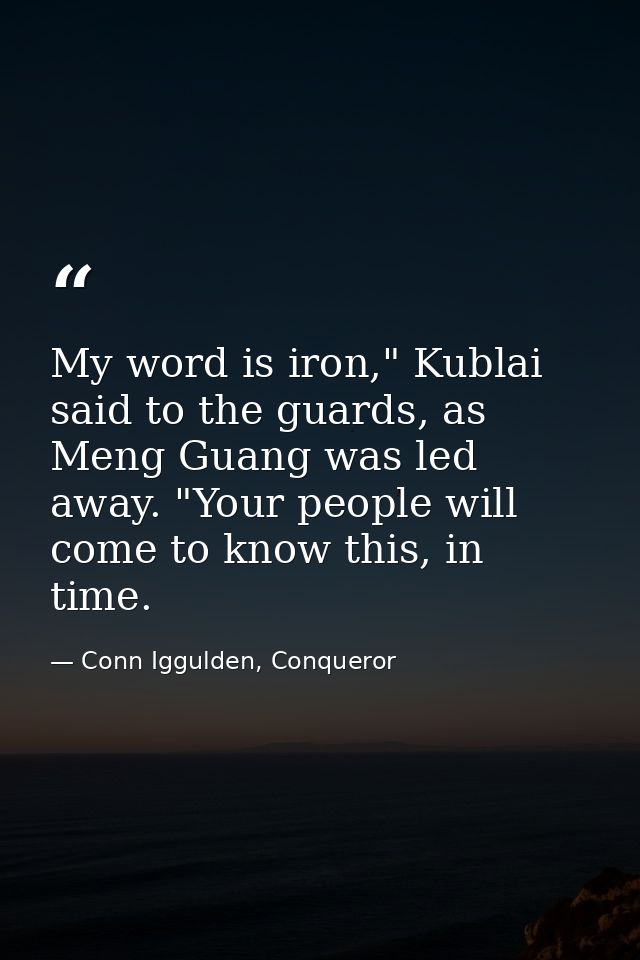 My word is iron," Kublai said to the guards, as Meng Guang was led away. "Your people will come to know this, in time. — Conn Iggulden, Conqueror