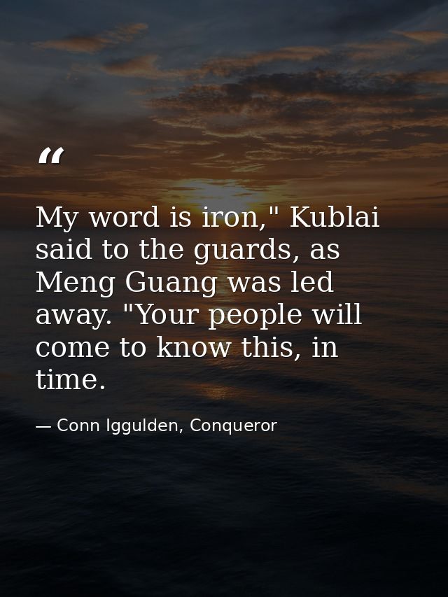 My word is iron," Kublai said to the guards, as Meng Guang was led away. "Your people will come to know this, in time. — Conn Iggulden, Conqueror