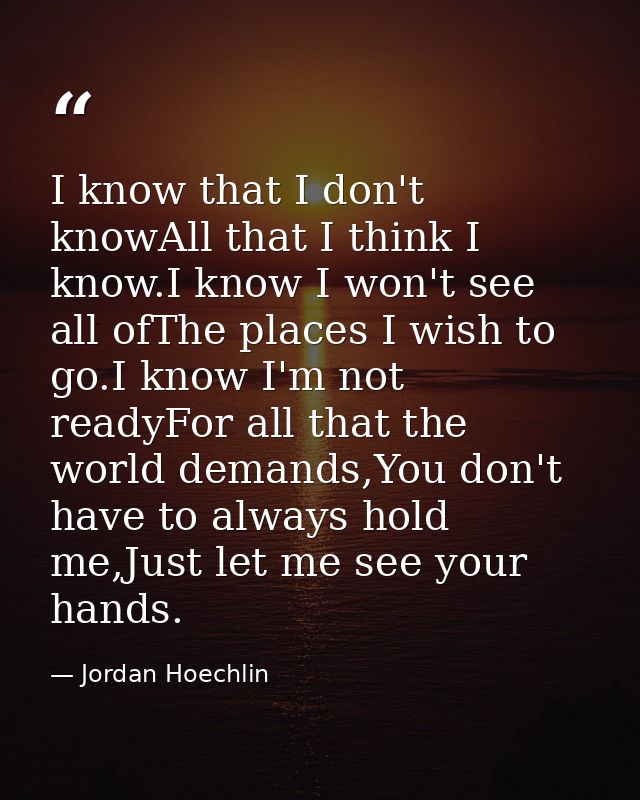 I know that I don't knowAll that I think I know.I know I won't see all ofThe places I wish to go.I know I'm not readyFor — Jordan Hoechlin