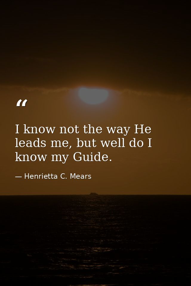 I know not the way He leads me, but well do I know my Guide. — Henrietta C. Mears