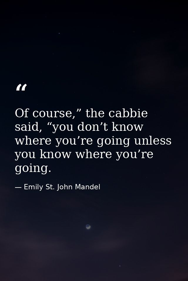 Of course,” the cabbie said, “you don’t know where you’re going unless you know where you’re going. — Emily St. John Mandel