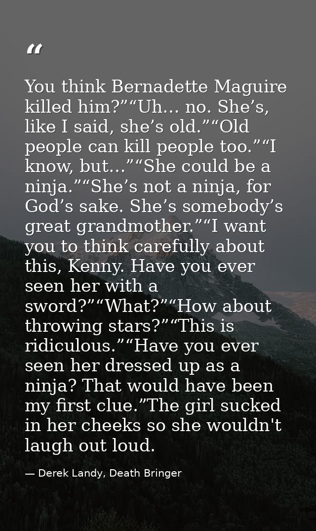 You think Bernadette Maguire killed him?”“Uh… no. She’s, like I said, she’s old.”“Old people can kill people too.”“I kno — Derek Landy, Death Bringer
