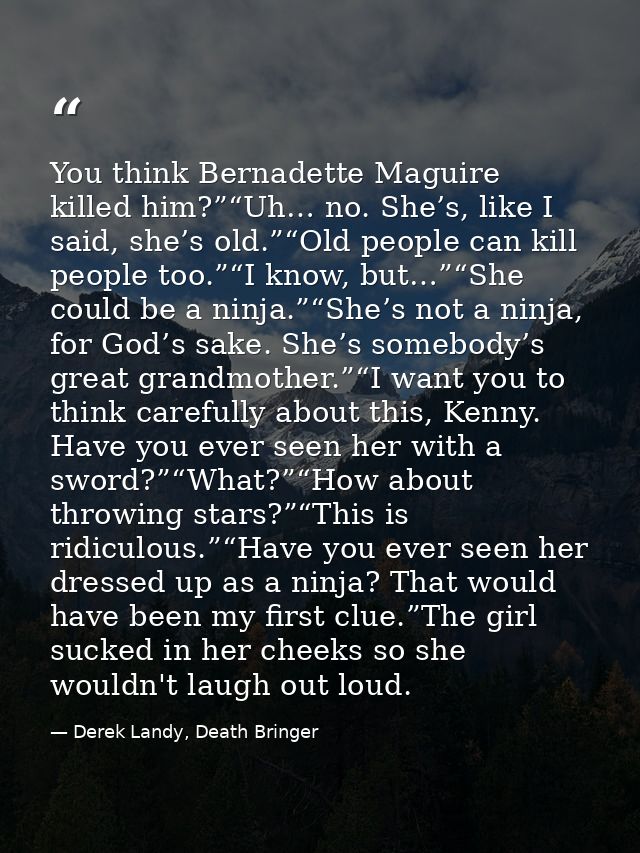 You think Bernadette Maguire killed him?”“Uh… no. She’s, like I said, she’s old.”“Old people can kill people too.”“I kno — Derek Landy, Death Bringer