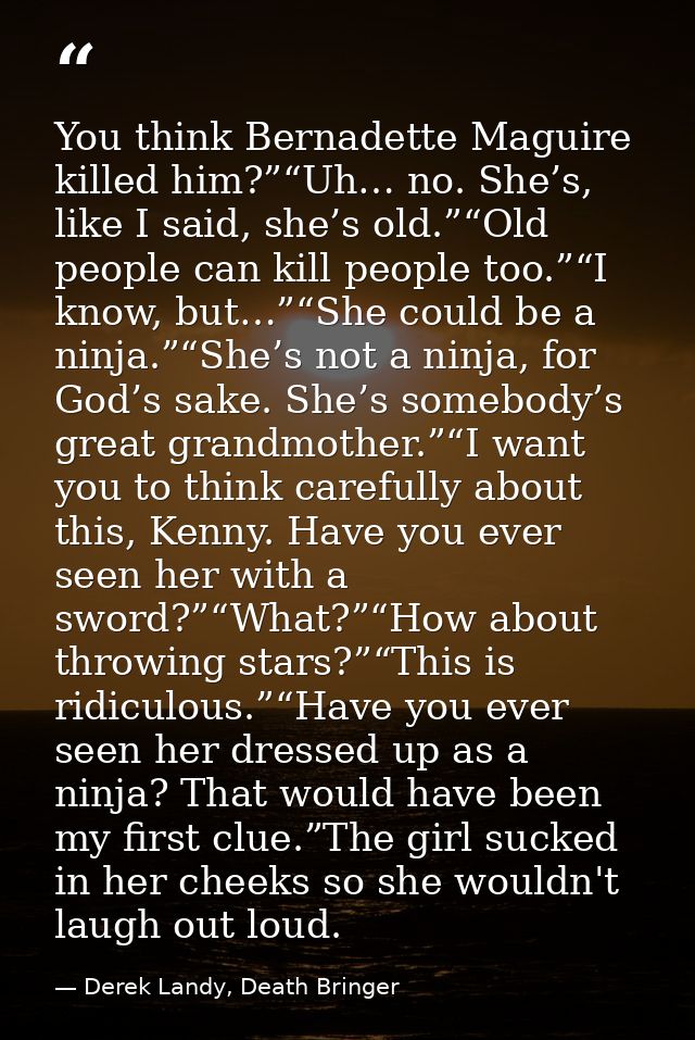 You think Bernadette Maguire killed him?”“Uh… no. She’s, like I said, she’s old.”“Old people can kill people too.”“I kno — Derek Landy, Death Bringer
