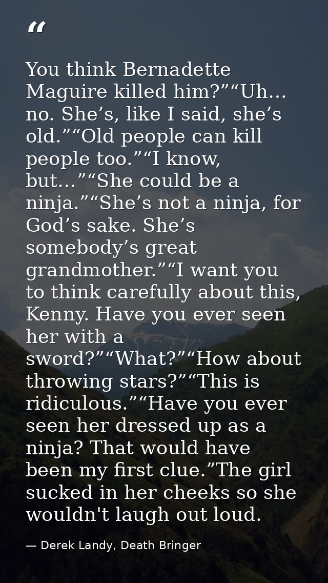 You think Bernadette Maguire killed him?”“Uh… no. She’s, like I said, she’s old.”“Old people can kill people too.”“I kno — Derek Landy, Death Bringer