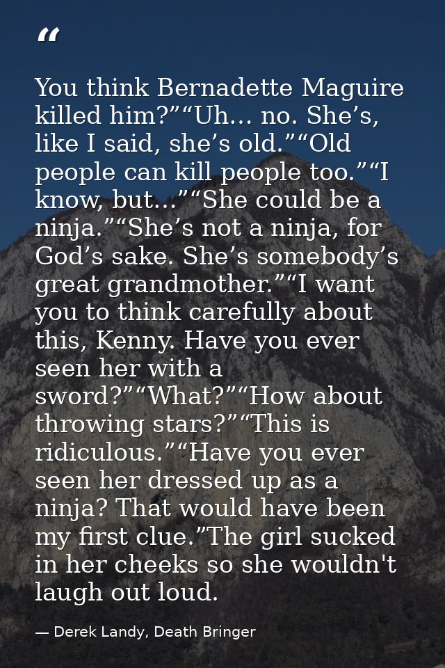 You think Bernadette Maguire killed him?”“Uh… no. She’s, like I said, she’s old.”“Old people can kill people too.”“I kno — Derek Landy, Death Bringer