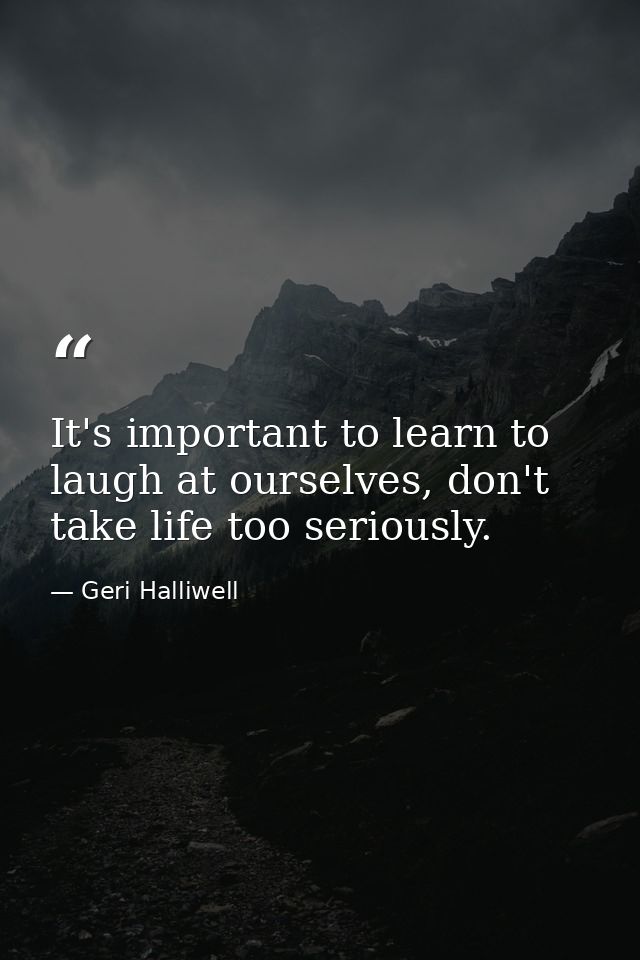 It's important to learn to laugh at ourselves, don't take life too seriously. — Geri Halliwell