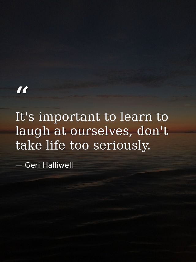 It's important to learn to laugh at ourselves, don't take life too seriously. — Geri Halliwell