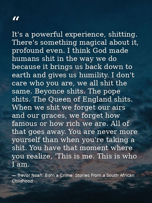 It's a powerful experience, shitting. There's something magical about it, profound even. I think God made humans shit in — Trevor Noah, Born a Crime: Stories From a South African Childhood