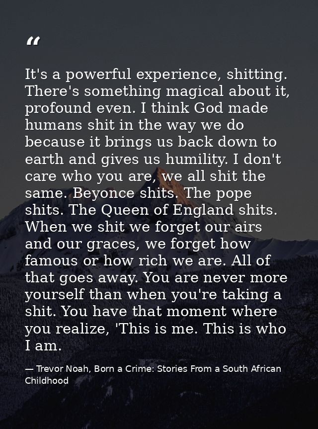 It's a powerful experience, shitting. There's something magical about it, profound even. I think God made humans shit in — Trevor Noah, Born a Crime: Stories From a South African Childhood