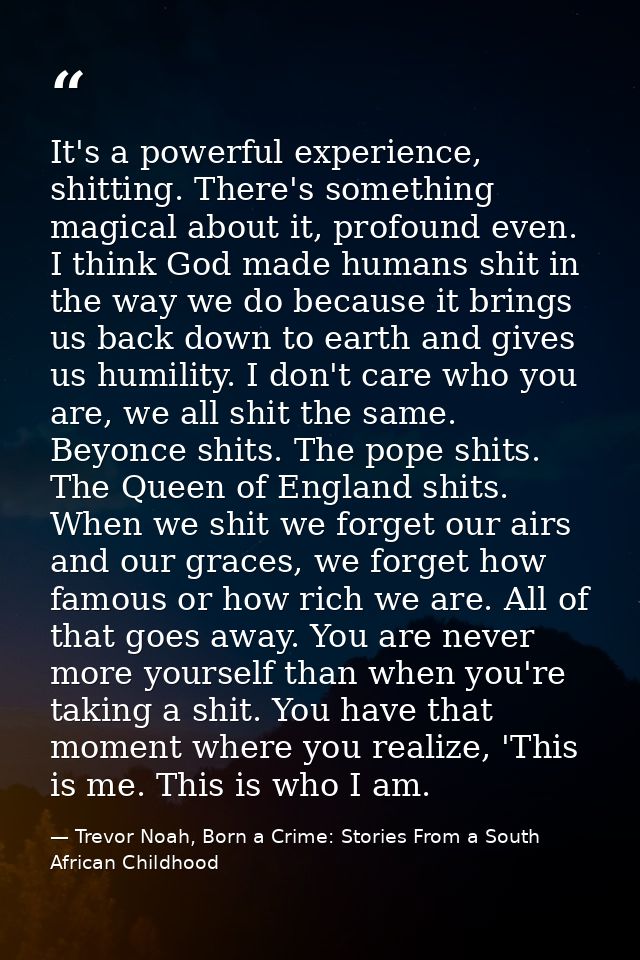 It's a powerful experience, shitting. There's something magical about it, profound even. I think God made humans shit in — Trevor Noah, Born a Crime: Stories From a South African Childhood