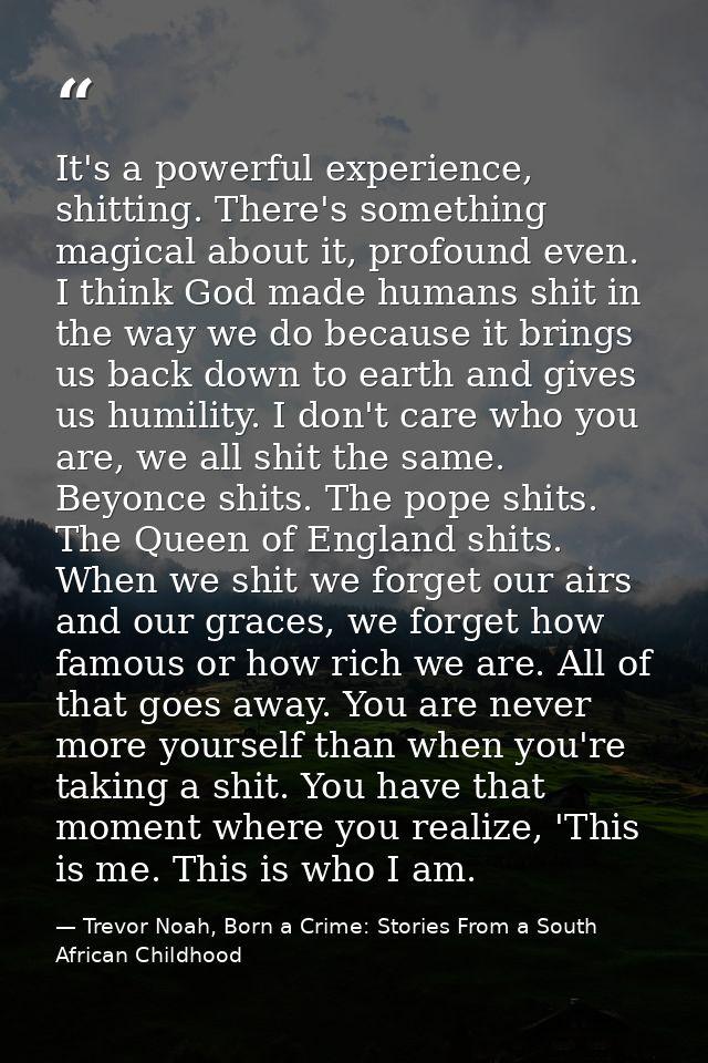 It's a powerful experience, shitting. There's something magical about it, profound even. I think God made humans shit in — Trevor Noah, Born a Crime: Stories From a South African Childhood