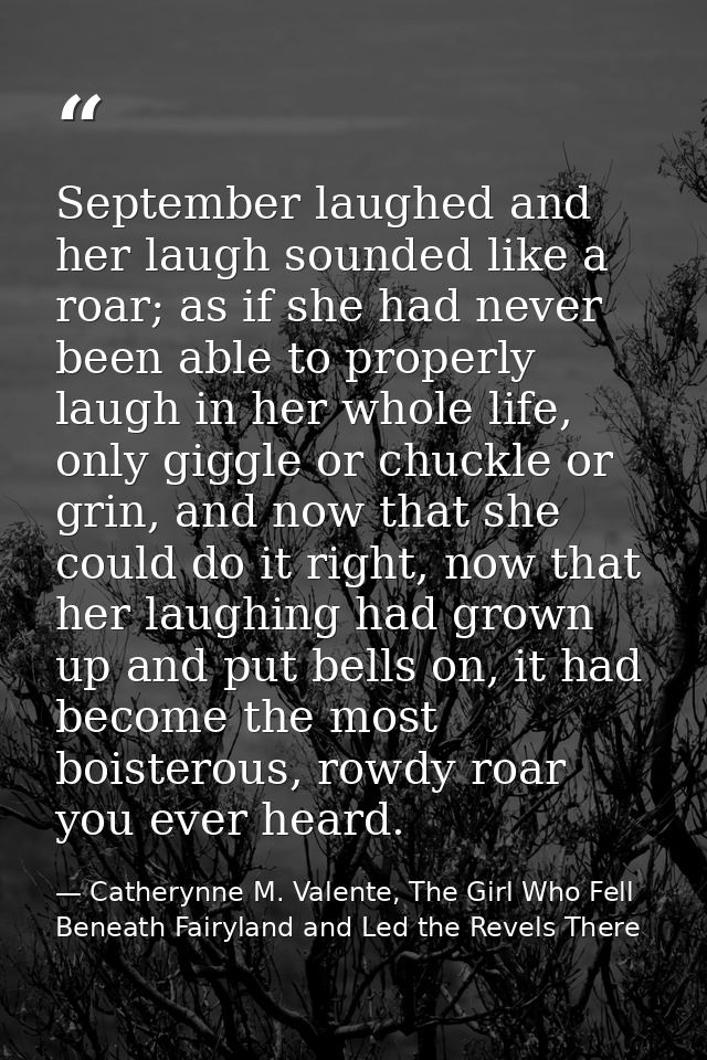 September laughed and her laugh sounded like a roar; as if she had never been able to properly laugh in her whole life,  — Catherynne M. Valente, The Girl Who Fell Beneath Fairyland and Led the Revels There