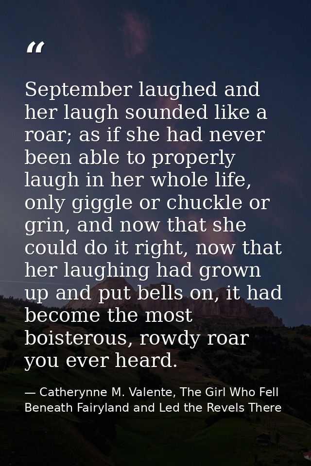 September laughed and her laugh sounded like a roar; as if she had never been able to properly laugh in her whole life,  — Catherynne M. Valente, The Girl Who Fell Beneath Fairyland and Led the Revels There