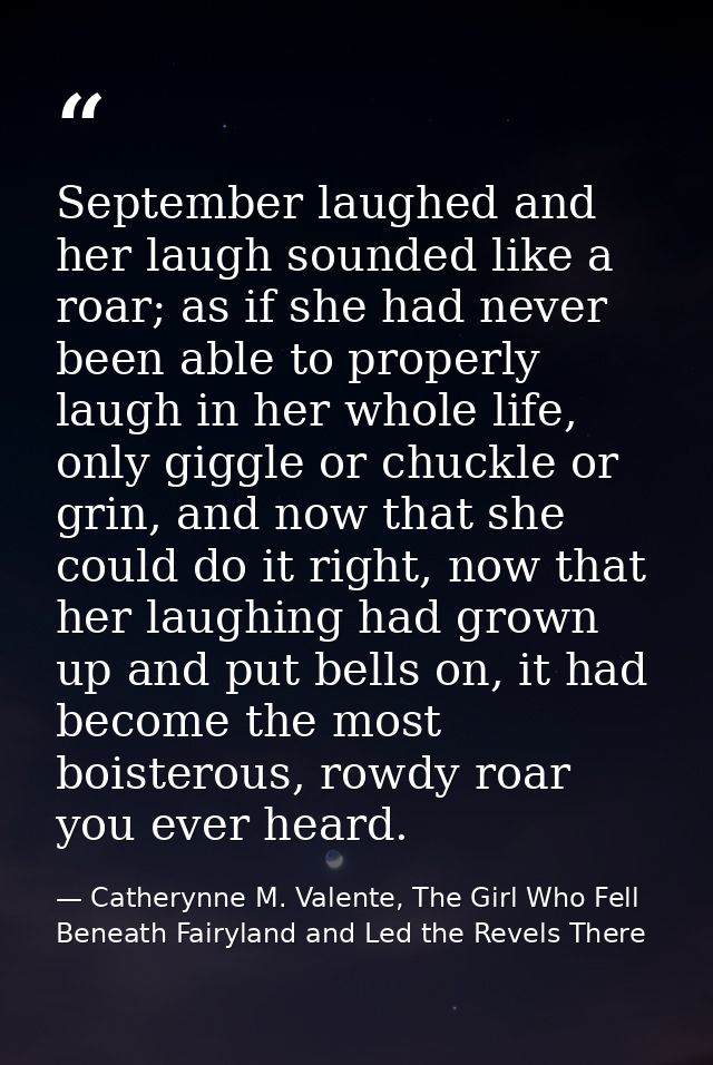 September laughed and her laugh sounded like a roar; as if she had never been able to properly laugh in her whole life,  — Catherynne M. Valente, The Girl Who Fell Beneath Fairyland and Led the Revels There