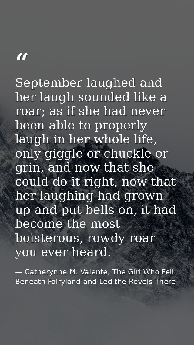 September laughed and her laugh sounded like a roar; as if she had never been able to properly laugh in her whole life,  — Catherynne M. Valente, The Girl Who Fell Beneath Fairyland and Led the Revels There