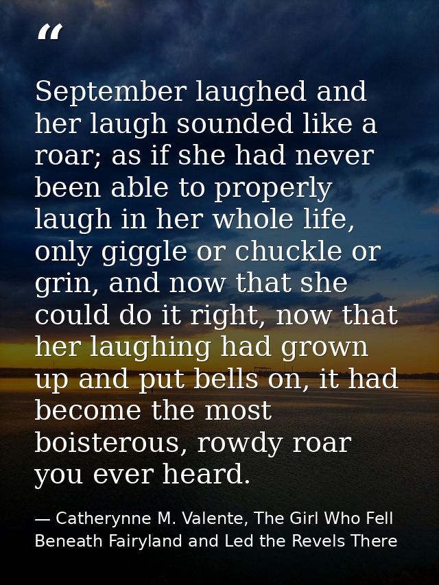 September laughed and her laugh sounded like a roar; as if she had never been able to properly laugh in her whole life,  — Catherynne M. Valente, The Girl Who Fell Beneath Fairyland and Led the Revels There