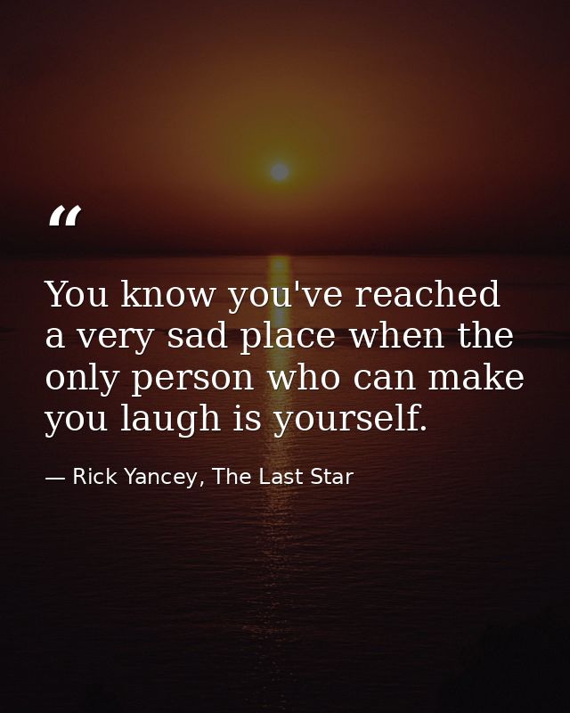 You know you've reached a very sad place when the only person who can make you laugh is yourself. — Rick Yancey, The Last Star