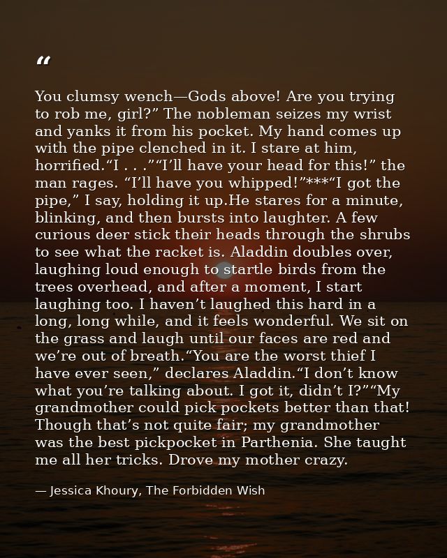 You clumsy wench—Gods above! Are you trying to rob me, girl?” The nobleman seizes my wrist and yanks it from his pocket. — Jessica Khoury, The Forbidden Wish