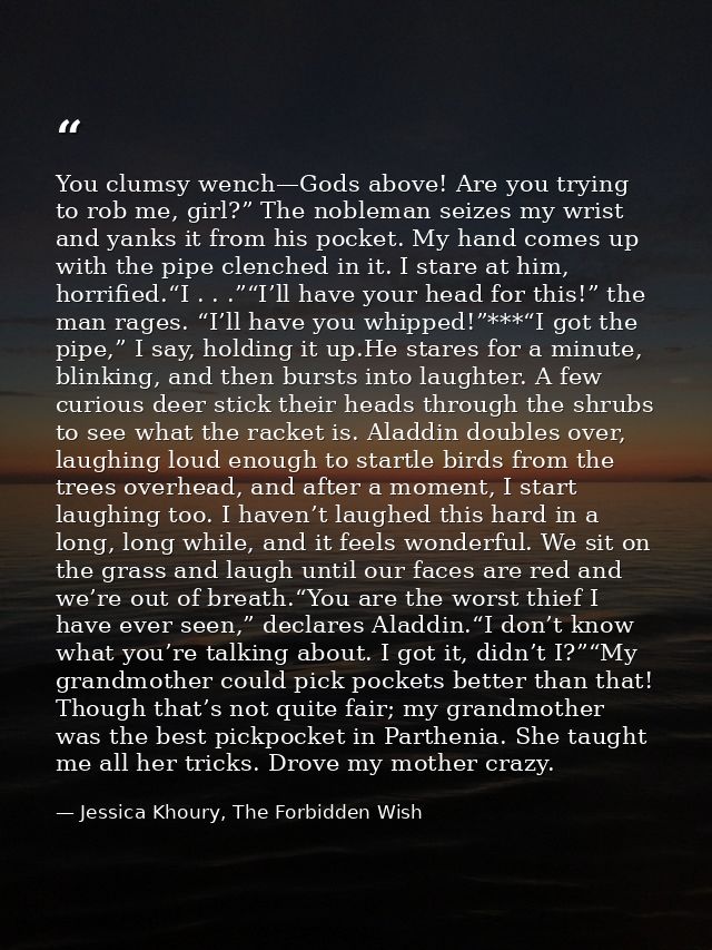 You clumsy wench—Gods above! Are you trying to rob me, girl?” The nobleman seizes my wrist and yanks it from his pocket. — Jessica Khoury, The Forbidden Wish