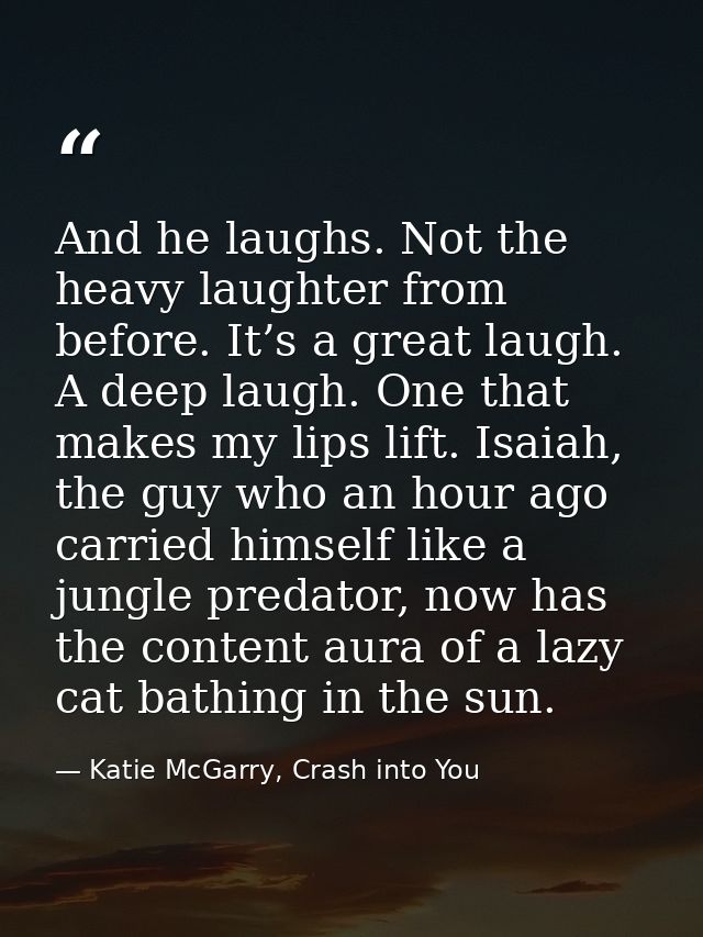 And he laughs. Not the heavy laughter from before. It’s a great laugh. A deep laugh. One that makes my lips lift. Isaiah — Katie McGarry, Crash into You