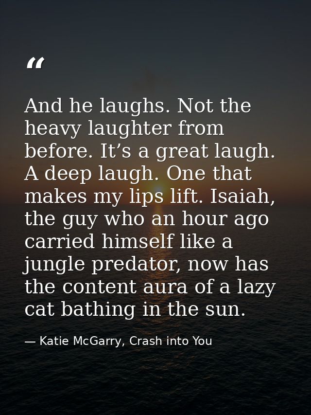 And he laughs. Not the heavy laughter from before. It’s a great laugh. A deep laugh. One that makes my lips lift. Isaiah — Katie McGarry, Crash into You