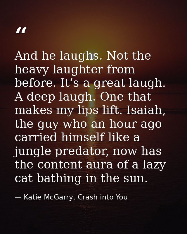And he laughs. Not the heavy laughter from before. It’s a great laugh. A deep laugh. One that makes my lips lift. Isaiah — Katie McGarry, Crash into You