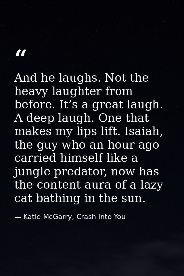 And he laughs. Not the heavy laughter from before. It’s a great laugh. A deep laugh. One that makes my lips lift. Isaiah — Katie McGarry, Crash into You