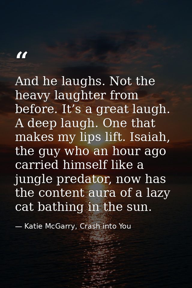 And he laughs. Not the heavy laughter from before. It’s a great laugh. A deep laugh. One that makes my lips lift. Isaiah — Katie McGarry, Crash into You