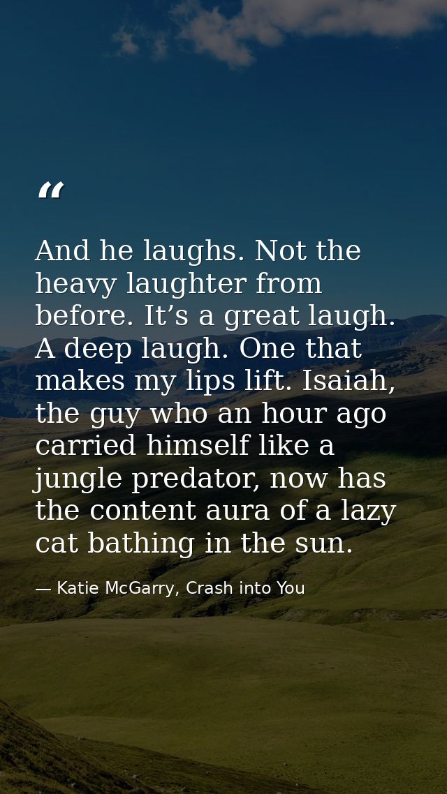 And he laughs. Not the heavy laughter from before. It’s a great laugh. A deep laugh. One that makes my lips lift. Isaiah — Katie McGarry, Crash into You