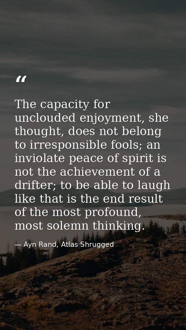 The capacity for unclouded enjoyment, she thought, does not belong to irresponsible fools; an inviolate peace of spirit  — Ayn Rand, Atlas Shrugged
