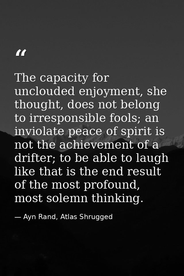 The capacity for unclouded enjoyment, she thought, does not belong to irresponsible fools; an inviolate peace of spirit  — Ayn Rand, Atlas Shrugged