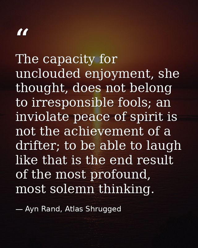 The capacity for unclouded enjoyment, she thought, does not belong to irresponsible fools; an inviolate peace of spirit  — Ayn Rand, Atlas Shrugged