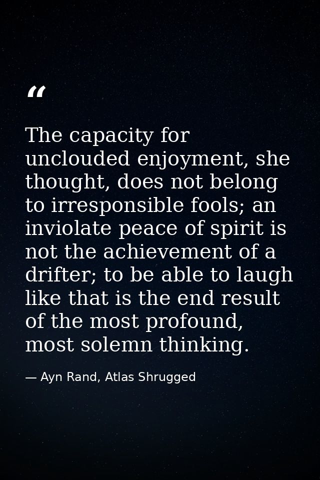 The capacity for unclouded enjoyment, she thought, does not belong to irresponsible fools; an inviolate peace of spirit  — Ayn Rand, Atlas Shrugged