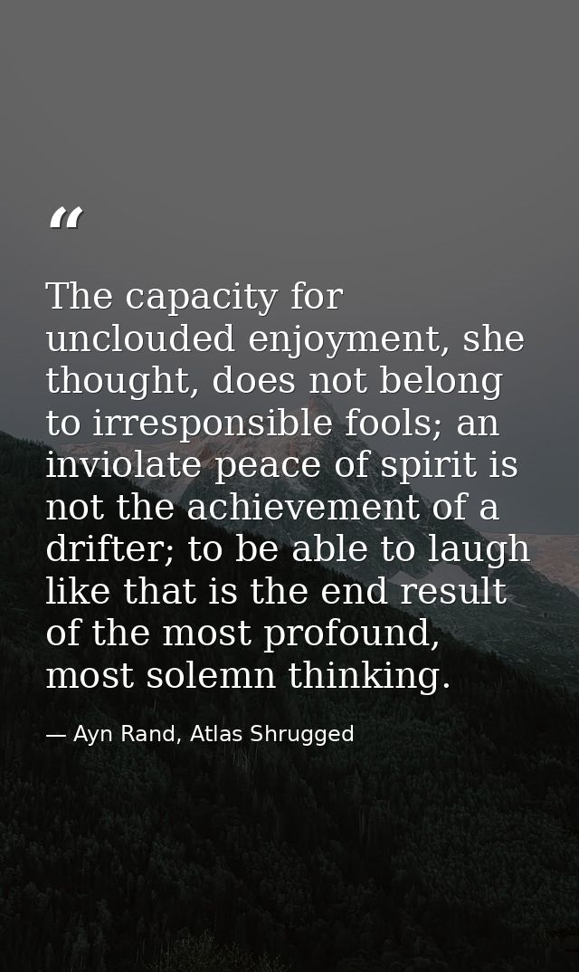 The capacity for unclouded enjoyment, she thought, does not belong to irresponsible fools; an inviolate peace of spirit  — Ayn Rand, Atlas Shrugged