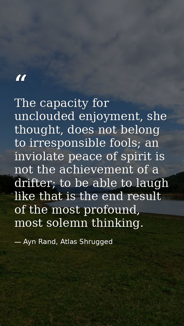 The capacity for unclouded enjoyment, she thought, does not belong to irresponsible fools; an inviolate peace of spirit  — Ayn Rand, Atlas Shrugged