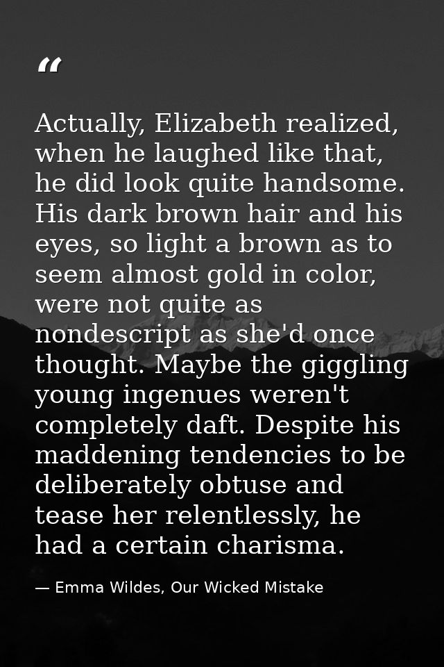 Actually, Elizabeth realized, when he laughed like that, he did look quite handsome. His dark brown hair and his eyes, s — Emma Wildes, Our Wicked Mistake