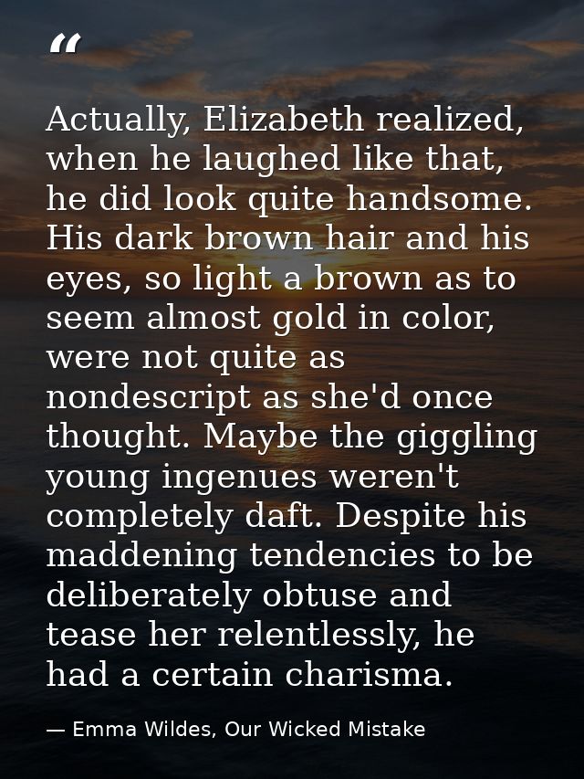 Actually, Elizabeth realized, when he laughed like that, he did look quite handsome. His dark brown hair and his eyes, s — Emma Wildes, Our Wicked Mistake