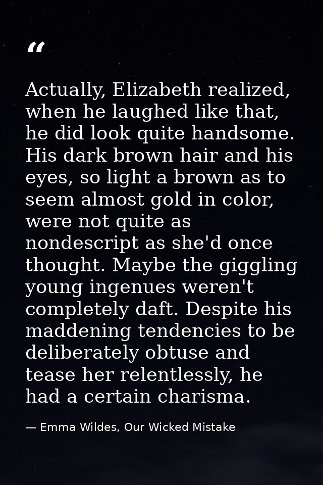 Actually, Elizabeth realized, when he laughed like that, he did look quite handsome. His dark brown hair and his eyes, s — Emma Wildes, Our Wicked Mistake