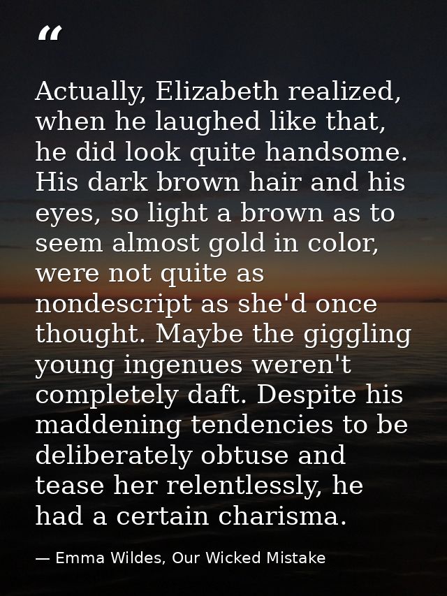 Actually, Elizabeth realized, when he laughed like that, he did look quite handsome. His dark brown hair and his eyes, s — Emma Wildes, Our Wicked Mistake