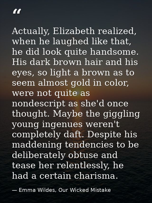 Actually, Elizabeth realized, when he laughed like that, he did look quite handsome. His dark brown hair and his eyes, s — Emma Wildes, Our Wicked Mistake