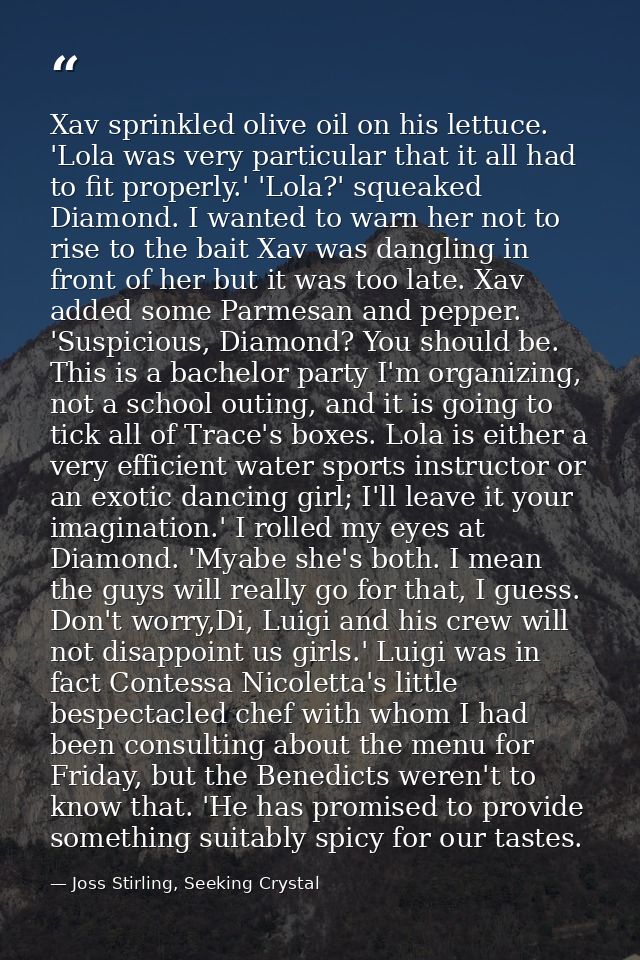 Xav sprinkled olive oil on his lettuce. 'Lola was very particular that it all had to fit properly.' 'Lola?' squeaked Dia — Joss Stirling, Seeking Crystal