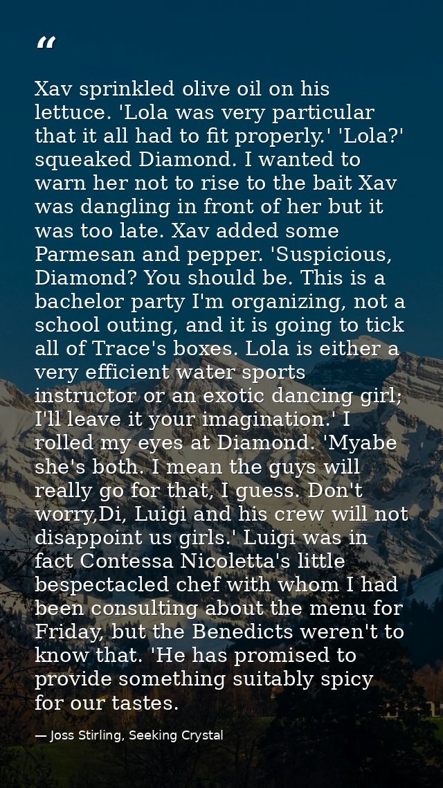 Xav sprinkled olive oil on his lettuce. 'Lola was very particular that it all had to fit properly.' 'Lola?' squeaked Dia — Joss Stirling, Seeking Crystal