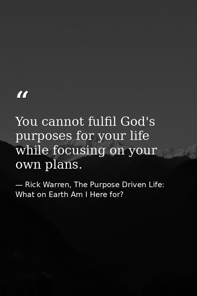 You cannot fulfil God's purposes for your life while focusing on your own plans. — Rick Warren, The Purpose Driven Life: What on Earth Am I Here for?