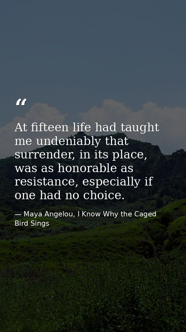 At fifteen life had taught me undeniably that surrender, in its place, was as honorable as resistance, especially if one — Maya Angelou, I Know Why the Caged Bird Sings