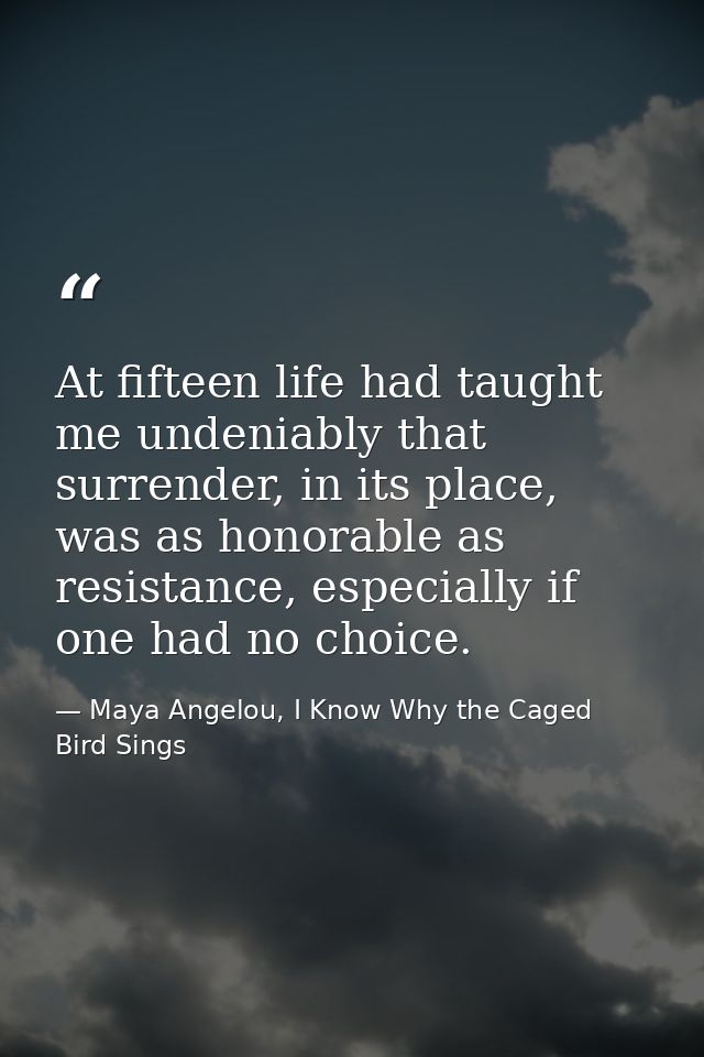 At fifteen life had taught me undeniably that surrender, in its place, was as honorable as resistance, especially if one — Maya Angelou, I Know Why the Caged Bird Sings